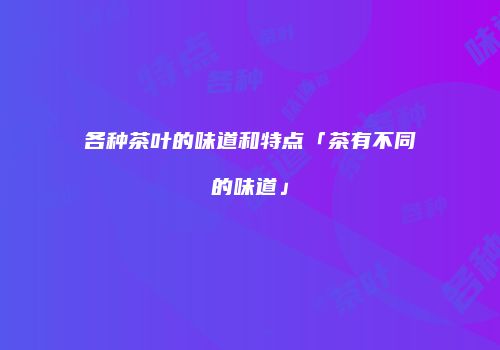 各种茶叶的味道和特点「茶有不同的味道」