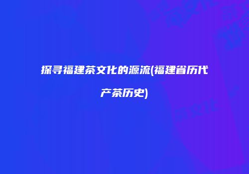 探寻福建茶文化的源流(福建省历代产茶历史)
