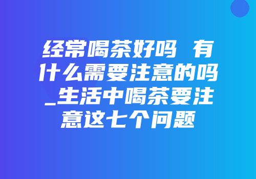 经常喝茶好吗 有什么需要注意的吗_生活中喝茶要注意这七个问题