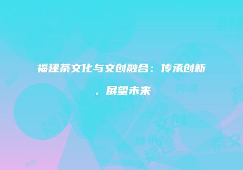 福建茶文化与文创融合：传承创新，展望未来