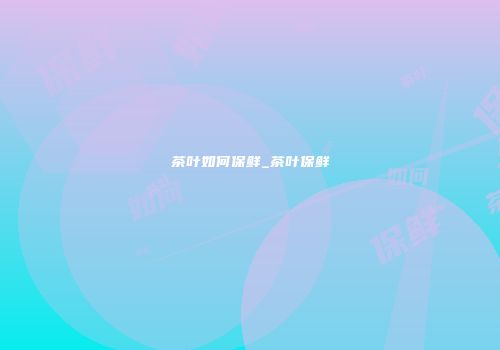 茶叶如何保鲜_茶叶保鲜