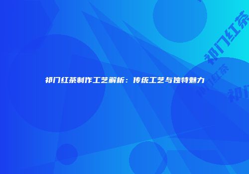 祁门红茶制作工艺解析：传统工艺与独特魅力