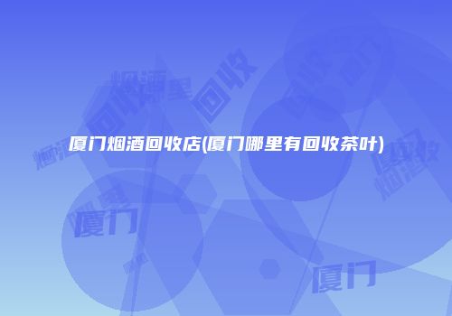 厦门烟酒回收店(厦门哪里有回收茶叶)