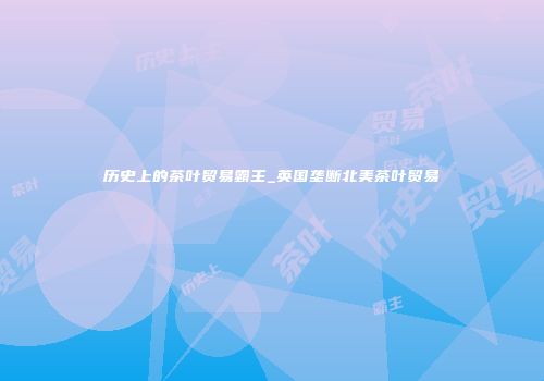 历史上的茶叶贸易霸主_英国垄断北美茶叶贸易