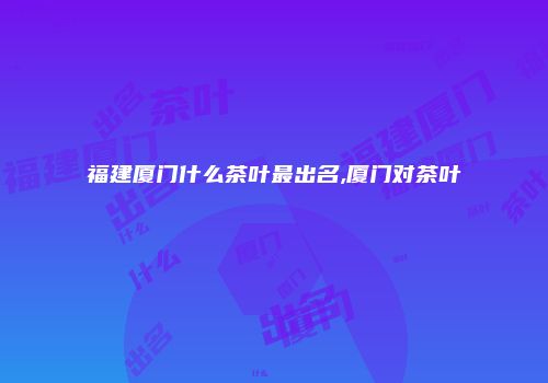 福建厦门什么茶叶最出名,厦门对茶叶