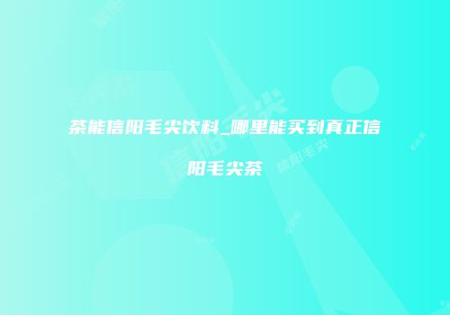 茶能信阳毛尖饮料_哪里能买到真正信阳毛尖茶