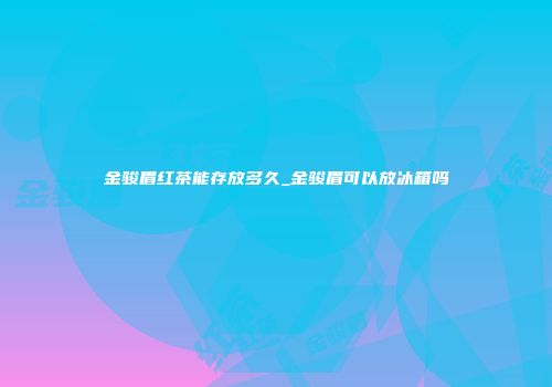 金骏眉红茶能存放多久_金骏眉可以放冰箱吗