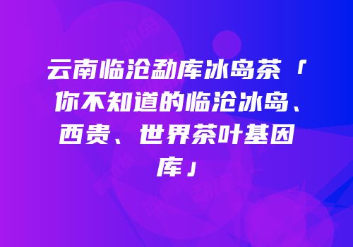 云南临沧勐库冰岛茶「你不知道的临沧冰岛、西贵、世界茶叶基因库」