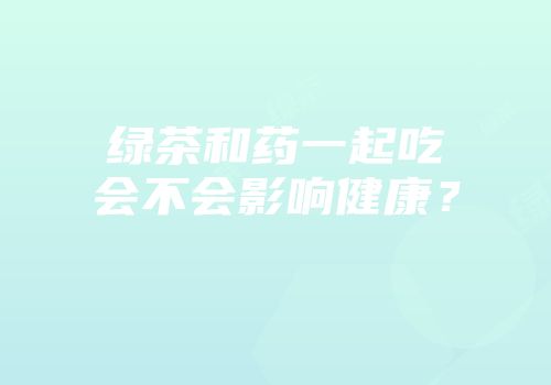 绿茶和药一起吃会不会影响健康？