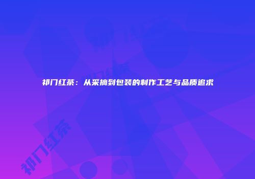 祁门红茶：从采摘到包装的制作工艺与品质追求