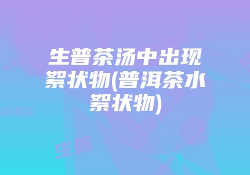 生普茶汤中出现絮状物(普洱茶水絮状物)