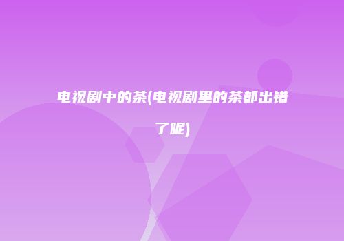 电视剧中的茶(电视剧里的茶都出错了呢)