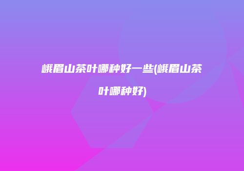 峨眉山茶叶哪种好一些(峨眉山茶叶哪种好)