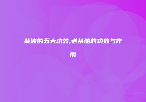 茶油的五大功效,老茶油的功效与作用