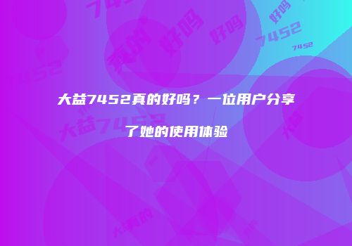 大益7452真的好吗？一位用户分享了她的使用体验