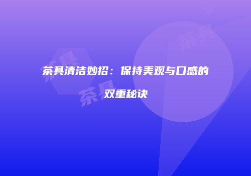 茶具清洁妙招：保持美观与口感的双重秘诀