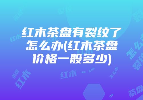红木茶盘有裂纹了怎么办(红木茶盘价格一般多少)