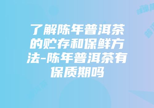 了解陈年普洱茶的贮存和保鲜方法-陈年普洱茶有保质期吗