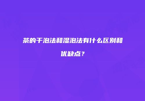 茶的干泡法和湿泡法有什么区别和优缺点？