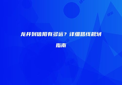 龙井到信阳有多远？详细路线规划指南