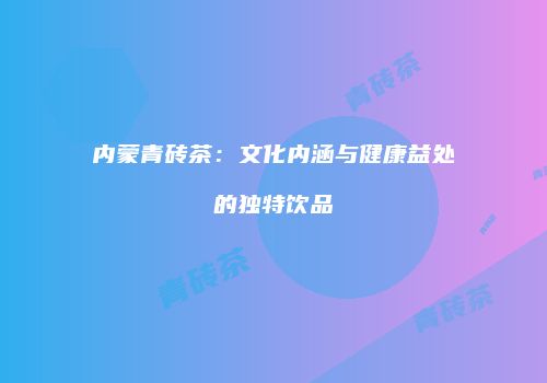 内蒙青砖茶：文化内涵与健康益处的独特饮品