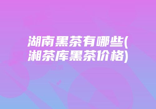 湖南黑茶有哪些(湘茶库黑茶价格)