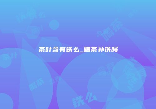 茶叶含有铁么_喝茶补铁吗
