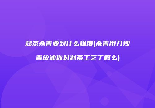炒茶杀青要到什么程度(杀青用刀炒青放油你对制茶工艺了解么)