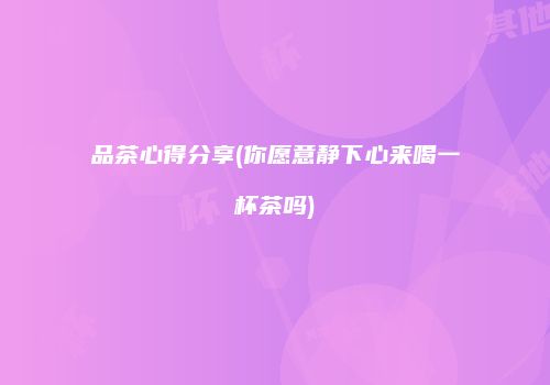 品茶心得分享(你愿意静下心来喝一杯茶吗)
