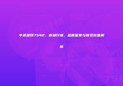 中茶绿印7542：市场行情、品质鉴赏与投资价值解析