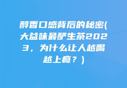 醇香口感背后的秘密(大益味最酽生茶2023，为什么让人越喝越上瘾？)