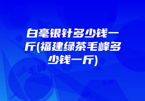 白毫银针多少钱一斤(福建绿茶毛峰多少钱一斤)