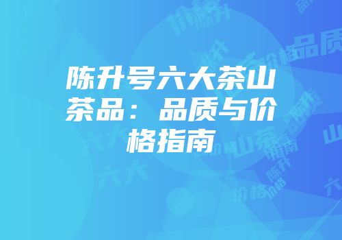 陈升号六大茶山茶品：品质与价格指南