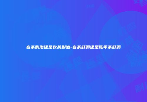 春茶耐泡还是秋茶耐泡-春茶好喝还是陈年茶好喝
