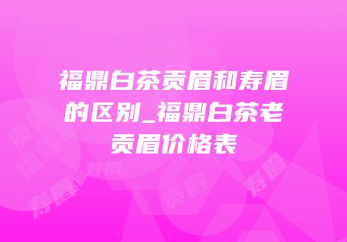 福鼎白茶贡眉和寿眉的区别_福鼎白茶老贡眉价格表