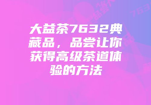 大益茶7632典藏品，品尝让你获得高级茶道体验的方法