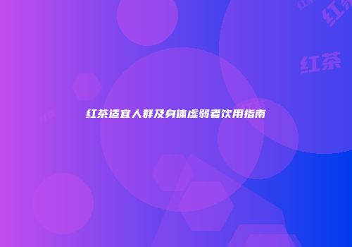 红茶适宜人群及身体虚弱者饮用指南