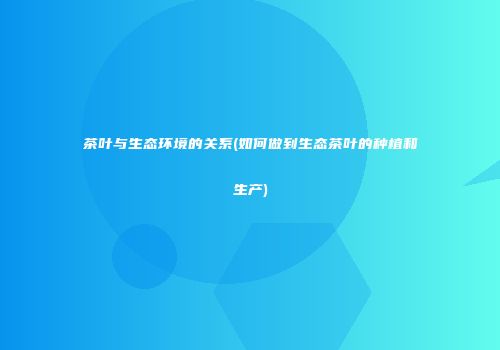 茶叶与生态环境的关系(如何做到生态茶叶的种植和生产)