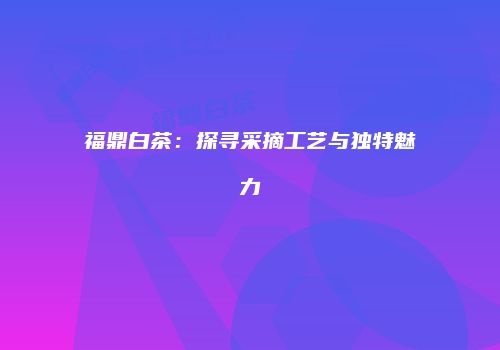 福鼎白茶：探寻采摘工艺与独特魅力