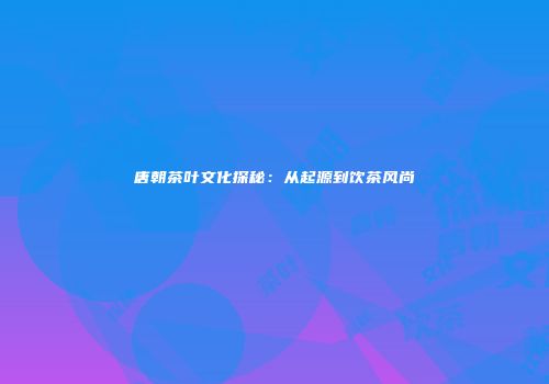 唐朝茶叶文化探秘：从起源到饮茶风尚