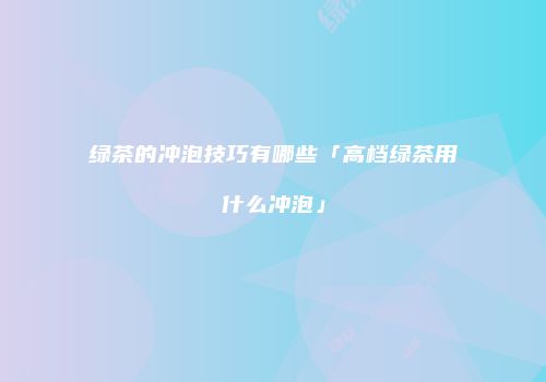 绿茶的冲泡技巧有哪些「高档绿茶用什么冲泡」