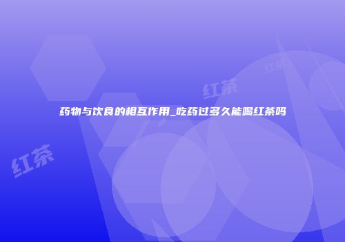 药物与饮食的相互作用_吃药过多久能喝红茶吗
