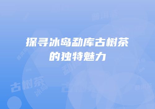 探寻冰岛勐库古树茶的独特魅力