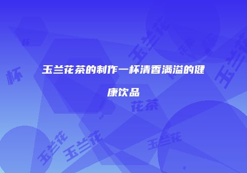 玉兰花茶的制作一杯清香满溢的健康饮品