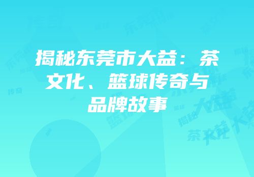 揭秘东莞市大益：茶文化、篮球传奇与品牌故事