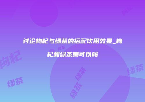 讨论枸杞与绿茶的搭配饮用效果_枸杞和绿茶喝可以吗