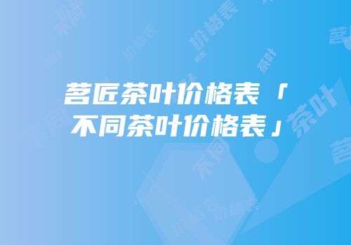 茗匠茶叶价格表「不同茶叶价格表」