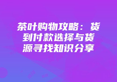 茶叶购物攻略：货到付款选择与货源寻找知识分享