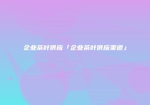 企业茶叶供应「企业茶叶供应渠道」