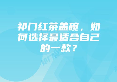 祁门红茶盖碗，如何选择最适合自己的一款？